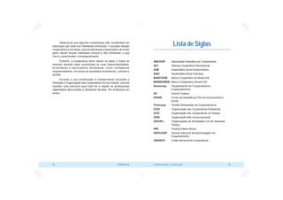 COOPERATIVISMO – Primeiras Lições 99
98 OCB/Sescoop
Lista de Siglas
ABCOOP Associação Brasileira de Cooperativas
ACI Aliança Cooperativa Internacional
AGE Assembléia Geral Extraordinária
AGO Assembléia Geral Ordinária
BANCOOB Banco Cooperativo do Brasil S/A
BANSICREDI Banco Cooperativo Sicredi S/A
Denacoop Departamento de Cooperativismo
e Associativismo
DF Distrito Federal
FATES Fundo de Assistência Técnica Educacional e
Social
Frencoop Frente Parlamentar do Cooperativismo
OCB Organização das Cooperativas Brasileiras
OCE Organização das Cooperativas do Estado
ONG Organização Não-Governamental
OSCIPs Organizações da Sociedade Civil de Interesse
Público
PIB Produto Interno Bruto
SESCOOP Serviço Nacional de Aprendizagem do
Cooperativismo
UNASCO União Nacional de Cooperativas
Observa-se que algumas cooperativas são constituídas por
lideranças que lutam por interesses individuais. O sucesso dessas
cooperativas é duvidoso, pois as lideranças e associados, de modo
geral, devem buscar interesses comuns e não individuais, o que
vem a comprometer o empreendimento.
Portanto, a cooperativa deve nascer na base, e todas as
pessoas deverão estar conscientes de suas responsabilidades,
acreditando e participando ativamente, como verdadeiros
empreendedores, em busca de resultados econômicos, culturais e
sociais .
Durante a sua constituição é indispensável consultar o
Sindicato e Organização das Cooperativas do seu Estado, pois ele
mantém uma estrutura para este fim e dispõe de profissionais
capacitados para auxiliar e esclarecer dúvidas. Ver endereços em
anexo.
 