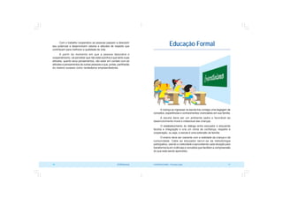 COOPERATIVISMO – Primeiras Lições 11
10 OCB/Sescoop
Educação Formal
A criança ao ingressar na escola traz consigo uma bagagem de
conceitos, experiências e conhecimentos vivenciados em sua família.
A escola deve ser um ambiente sadio e favorável ao
desenvolvimento moral e intelectual das crianças.
O estabelecimento do diálogo entre educador e educando
facilita a integração e cria um clima de confiança, respeito e
cooperação, ou seja, a escola é uma extensão da família.
O ensino deve ser coerente com a realidade da criança e da
comunidade. Cabe ao educador servir-se da metodologia
participativa, usando a criatividade e aproveitando cada situação para
transformá-la em vivências e conceitos que facilitem a compreensão
do que está sendo aprendido.
Com o trabalho cooperativo as pessoas passam a descobrir
seu potencial e desenvolvem valores e atitudes de respeito que
contribuem para melhorar a qualidade de vida.
A partir do momento em que a pessoa descobre o
cooperativismo, vai perceber que não está sozinha e que tanto suas
atitudes, quanto seus pensamentos, vão estar em contato com as
atitudes e pensamentos de outras pessoas e que, juntas, partilharão
do mesmo sucesso como verdadeiros empreendedores.
 