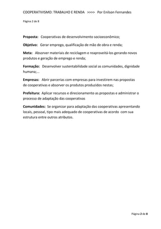 COOPERATIVISMO: TRABALHO E RENDA >>>> Por Enilson Fernandes

Página 2 de 8




Proposta: Cooperativas de desenvolvimento socioeconômico;

Objetivo: Gerar emprego, qualificação de mão de obra e renda;

Meta: Absorver materiais de reciclagem e reaproveitá-los gerando novos
produtos e geração de emprego e renda;

Formação: Desenvolver sustentabilidade social as comunidades, dignidade
humana;...

Empresas: Abrir parcerias com empresas para investirem nas propostas
de cooperativas e absorver os produtos produzidos nestas;

Prefeitura: Aplicar recursos e direcionamento as propostas e administrar o
processo de adaptação das cooperativas

Comunidades: Se organizar para adaptação das cooperativas apresentando
locais, pessoal, tipo mais adequado de cooperativas de acordo com sua
estrutura entre outros atributos.




                                                                     Página 2 de 8
 