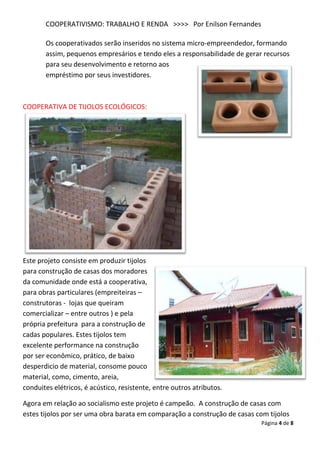 COOPERATIVISMO: TRABALHO E RENDA >>>> Por Enilson Fernandes

       Os cooperativados serão inseridos no sistema micro-empreendedor, formando
       assim, pequenos empresários e tendo eles a responsabilidade de gerar recursos
       para seu desenvolvimento e retorno aos
       empréstimo por seus investidores.



COOPERATIVA DE TIJOLOS ECOLÓGICOS:




Este projeto consiste em produzir tijolos
para construção de casas dos moradores
da comunidade onde está a cooperativa,
para obras particulares (empreiteiras –
construtoras - lojas que queiram
comercializar – entre outros ) e pela
própria prefeitura para a construção de
cadas populares. Estes tijolos tem
excelente performance na construção
por ser econômico, prático, de baixo
desperdicio de material, consome pouco
material, como, cimento, areia,
conduites elétricos, é acústico, resistente, entre outros atributos.

Agora em relação ao socialismo este projeto é campeão. A construção de casas com
estes tijolos por ser uma obra barata em comparação a construção de casas com tijolos
                                                                            Página 4 de 8
 