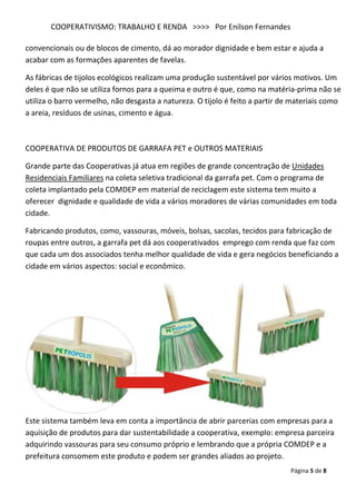 COOPERATIVISMO: TRABALHO E RENDA >>>> Por Enilson Fernandes

convencionais ou de blocos de cimento, dá ao morador dignidade e bem estar e ajuda a
acabar com as formações aparentes de favelas.

As fábricas de tijolos ecológicos realizam uma produção sustentável por vários motivos. Um
deles é que não se utiliza fornos para a queima e outro é que, como na matéria-prima não se
utiliza o barro vermelho, não desgasta a natureza. O tijolo é feito a partir de materiais como
a areia, resíduos de usinas, cimento e água.



COOPERATIVA DE PRODUTOS DE GARRAFA PET e OUTROS MATERIAIS

Grande parte das Cooperativas já atua em regiões de grande concentração de Unidades
Residenciais Familiares na coleta seletiva tradicional da garrafa pet. Com o programa de
coleta implantado pela COMDEP em material de reciclagem este sistema tem muito a
oferecer dignidade e qualidade de vida a vários moradores de várias comunidades em toda
cidade.

Fabricando produtos, como, vassouras, móveis, bolsas, sacolas, tecidos para fabricação de
roupas entre outros, a garrafa pet dá aos cooperativados emprego com renda que faz com
que cada um dos associados tenha melhor qualidade de vida e gera negócios beneficiando a
cidade em vários aspectos: social e econômico.




Este sistema também leva em conta a importância de abrir parcerias com empresas para a
aquisição de produtos para dar sustentabilidade a cooperativa, exemplo: empresa parceira
adquirindo vassouras para seu consumo próprio e lembrando que a própria COMDEP e a
prefeitura consomem este produto e podem ser grandes aliados ao projeto.
                                                                               Página 5 de 8
 