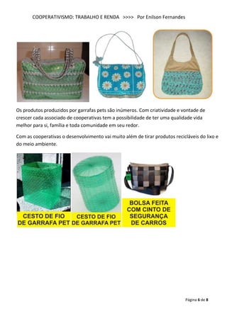 COOPERATIVISMO: TRABALHO E RENDA >>>> Por Enilson Fernandes




Os produtos produzidos por garrafas pets são inúmeros. Com criatividade e vontade de
crescer cada associado de cooperativas tem a possibilidade de ter uma qualidade vida
melhor para si, família e toda comunidade em seu redor.

Com as cooperativas o desenvolvimento vai muito além de tirar produtos recicláveis do lixo e
do meio ambiente.




                                                                             Página 6 de 8
 