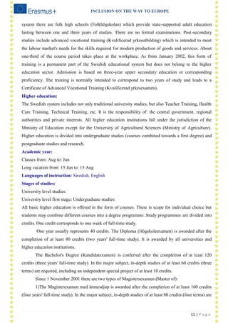 INCLUSION ON THE WAY TO EUROPE
11 | P a g e
system there are folk high schools (Folkhögskolan) which provide state-supported adult education
lasting between one and three years of studies. There are no formal examinations. Post-secondary
studies include advanced vocational training (Kvalificerad yrkesutbilding) which is intended to meet
the labour market's needs for the skills required for modern production of goods and services. About
one-third of the course period takes place at the workplace. As from January 2002, this form of
training is a permanent part of the Swedish educational system but does not belong to the higher
education sector. Admission is based on three-year upper secondary education or corresponding
proficiency. The training is normally intended to correspond to two years of study and leads to a
Certificate of Advanced Vocational Training (Kvalificerad yrkesexamen).
Higher education:
The Swedish system includes not only traditional university studies, but also Teacher Training, Health
Care Training, Technical Training, etc. It is the responsibility of: the central government, regional
authorities and private interests. All higher education institutions fall under the jurisdiction of the
Ministry of Education except for the University of Agricultural Sciences (Ministry of Agriculture).
Higher education is divided into undergraduate studies (courses combined towards a first degree) and
postgraduate studies and research.
Academic year:
Classes from: Aug to: Jun
Long vacation from: 15 Jun to: 15 Aug
Languages of instruction: Swedish, English
Stages of studies:
University level studies:
University level first stage: Undergraduate studies:
All basic higher education is offered in the form of courses. There is scope for individual choice but
students may combine different courses into a degree programme. Study programmes are divided into
credits. One credit corresponds to one week of full-time study.
One year usually represents 40 credits. The Diploma (Högskoleexamen) is awarded after the
completion of at least 80 credits (two years' full-time study). It is awarded by all universities and
higher education institutions.
The Bachelor's Degree (Kandidatexamen) is conferred after the completion of at least 120
credits (three years' full-time study). In the major subject, in-depth studies of at least 60 credits (three
terms) are required, including an independent special project of at least 10 credits.
Since 1 November 2001 there are two types of Magistersexamen (Master of):
1)The Magisterexamen med ämnesdjup is awarded after the completion of at least 160 credits
(four years' full-time study). In the major subject, in-depth studies of at least 80 credits (four terms) are
 