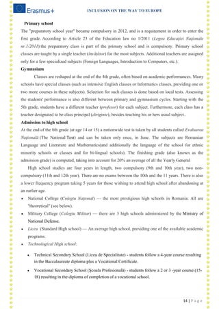 INCLUSION ON THE WAY TO EUROPE
14 | P a g e
Primary school
The "preparatory school year" became compulsory in 2012, and is a requirement in order to enter the
first grade. According to Article 23 of the Education law no 1/2011 (Legea Educației Naționale
nr.1/2011) the preparatory class is part of the primary school and is compulsory. Primary school
classes are taught by a single teacher (învățător) for the most subjects. Additional teachers are assigned
only for a few specialized subjects (Foreign Languages, Introduction to Computers, etc.).
Gymnasium
Classes are reshaped at the end of the 4th grade, often based on academic performances. Many
schools have special classes (such as intensive English classes or Informatics classes, providing one or
two more courses in these subjects). Selection for such classes is done based on local tests. Assessing
the students' performance is also different between primary and gymnasium cycles. Starting with the
5th grade, students have a different teacher (profesor) for each subject. Furthermore, each class has a
teacher designated to be class principal (diriginte), besides teaching his or hers usual subject..
Admission to high school
At the end of the 8th grade (at age 14 or 15) a nationwide test is taken by all students called Evaluarea
Națională (The National Test) and can be taken only once, in June. The subjects are Romanian
Language and Literature and Mathematics(and additionally the language of the school for ethnic
minority schools or classes and for bi-lingual schools). The finishing grade (also known as the
admission grade) is computed, taking into account for 20% an average of all the Yearly General
High school studies are four years in length, two compulsory (9th and 10th year), two non-
compulsory (11th and 12th year). There are no exams between the 10th and the 11 years. There is also
a lower frequency program taking 5 years for those wishing to attend high school after abandoning at
an earlier age.
 National College (Colegiu Naţional) — the most prestigious high schools in Romania. All are
"theoretical" (see below).
 Military College (Colegiu Militar) — there are 3 high schools administered by the Ministry of
National Defense.
 Liceu (Standard High school) — An average high school, providing one of the available academic
programs.
 Technological High school:
 Technical Secondary School (Liceu de Specialitate) - students follow a 4-year course resulting
in the Baccalaureate diploma plus a Vocational Certificate.
 Vocational Secondary School (Şcoala Profesională) - students follow a 2 or 3 -year course (15-
18) resulting in the diploma of completion of a vocational school.
 