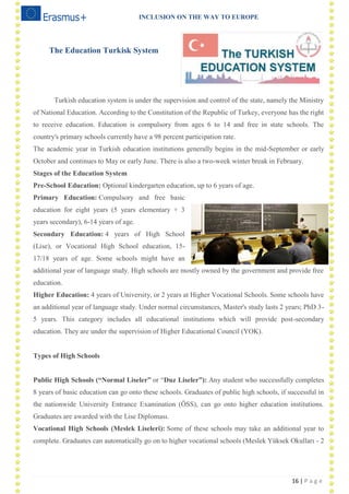 INCLUSION ON THE WAY TO EUROPE
16 | P a g e
The Education Turkisk System
Turkish education system is under the supervision and control of the state, namely the Ministry
of National Education. According to the Constitution of the Republic of Turkey, everyone has the right
to receive education. Education is compulsory from ages 6 to 14 and free in state schools. The
country's primary schools currently have a 98 percent participation rate.
The academic year in Turkish education institutions generally begins in the mid-September or early
October and continues to May or early June. There is also a two-week winter break in February.
Stages of the Education System
Pre-School Education: Optional kindergarten education, up to 6 years of age.
Primary Education: Compulsory and free basic
education for eight years (5 years elementary + 3
years secondary), 6-14 years of age.
Secondary Education: 4 years of High School
(Lise), or Vocational High School education, 15-
17/18 years of age. Some schools might have an
additional year of language study. High schools are mostly owned by the government and provide free
education.
Higher Education: 4 years of University, or 2 years at Higher Vocational Schools. Some schools have
an additional year of language study. Under normal circumstances, Master's study lasts 2 years; PhD 3-
5 years. This category includes all educational institutions which will provide post-secondary
education. They are under the supervision of Higher Educational Council (YOK).
Types of High Schools
Public High Schools (“Normal Liseler” or ―Duz Liseler”): Any student who successfully completes
8 years of basic education can go onto these schools. Graduates of public high schools, if successful in
the nationwide University Entrance Examination (ÖSS), can go onto higher education institutions.
Graduates are awarded with the Lise Diploması.
Vocational High Schools (Meslek Liseleri): Some of these schools may take an additional year to
complete. Graduates can automatically go on to higher vocational schools (Meslek Yüksek Okulları - 2
 