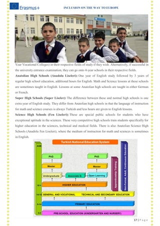 INCLUSION ON THE WAY TO EUROPE
17 | P a g e
Year Vocational Colleges) in their respective fields of study if they wish. Alternatively, if successful in
the university entrance examination, they can go onto 4-year schools in their respective fields.
Anatolian High Schools (Anadolu Liseleri): One year of English study followed by 3 years of
regular high school education, additional hours for English. Math and Science lessons at these schools
are sometimes taught in English. Lessons at some Anatolian high schools are taught in either German
or French.
Super High Schools (Super Liseler): The difference between these and normal high schools is one
extra year of English study. They differ from Anatolian high schools in that the language of instruction
for math and science courses is always Turkish and less hours are given to English lessons.
Science High Schools (Fen Liseleri): These are special public schools for students who have
exceptional aptitude in the sciences. These very competitive high schools train students specifically for
higher education in the sciences, technical and medical fields. There is also Anatolian Science High
Schools (Anadolu Fen Liseleri), where the medium of instruction for math and sciences is sometimes
in English.
 