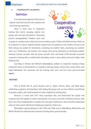 INCLUSION ON THE WAY TO EUROPE
19 | P a g e
I. COOPERATIV LEARNING
Is an educational approach which aims to
organize classroom activities into academic and
social learning experiences.
There is much more to cooperative
learning than merely arranging students into
groups, and it has been described as "structuring
positive interdependence." Students must work
in groups to complete tasks collectively toward academic goals. Unlike individual learning, which can
be competitive in nature, students learning cooperatively can capitalize on one another's resources and
skills (asking one another for information, evaluating one another's ideas, monitoring one another's
work, etc.). Furthermore, the teacher's role changes from giving information to facilitating students'
learning.
Everyone succeeds when the group succeeds. Ross and Smyth (1995) describe successful
cooperative learning tasks as intellectually demanding, creative, open-ended, and involve higher order
thinking tasks.
According to Johnson and Johnson's meta-analysis, students in cooperative learning settings
compared to those in individualistic or competitive learning settings, achieve more, reason better, gain
higher self-esteem, like classmates and the learning tasks more and have more perceived social
support.
HISTORY
Prior to World War II, social theorists such as Allport, Watson, Shaw, and Mead began
establishing cooperative learning theory after finding that group work was more effective and efficient
in quantity, quality, and overall productivity when compared to working alone.
However, it wasn't until 1937 when researchers May and Doob found that people who
cooperate and work together to achieve shared goals, were more successful in attaining outcomes, than
those who strived independently to complete the same goals. Furthermore, they found that independent
achievers had a greater likelihood of displaying competitive behaviours.
Philosophers and psychologists in the 1930s and 1940s such as John Dewey, Kurt Lewin, and
Morton Deutsh also influenced the cooperative learning theory practiced today.
 