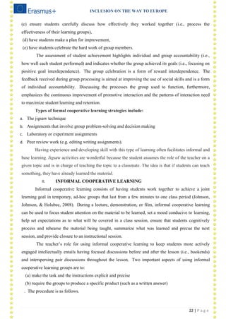 INCLUSION ON THE WAY TO EUROPE
22 | P a g e
(c) ensure students carefully discuss how effectively they worked together (i.e., process the
effectiveness of their learning groups),
(d) have students make a plan for improvement,
(e) have students celebrate the hard work of group members.
The assessment of student achievement highlights individual and group accountability (i.e.,
how well each student performed) and indicates whether the group achieved its goals (i.e., focusing on
positive goal interdependence). The group celebration is a form of reward interdependence. The
feedback received during group processing is aimed at improving the use of social skills and is a form
of individual accountability. Discussing the processes the group used to function, furthermore,
emphasizes the continuous improvement of promotive interaction and the patterns of interaction need
to maximize student learning and retention.
Types of formal cooperative learning strategies include:
a. The jigsaw technique
b. Assignments that involve group problem-solving and decision making
c. Laboratory or experiment assignments
d. Peer review work (e.g. editing writing assignments).
Having experience and developing skill with this type of learning often facilitates informal and
base learning. Jigsaw activities are wonderful because the student assumes the role of the teacher on a
given topic and is in charge of teaching the topic to a classmate. The idea is that if students can teach
something, they have already learned the material.
II. INFORMAL COOPERATIVE LEARNING
Informal cooperative learning consists of having students work together to achieve a joint
learning goal in temporary, ad-hoc groups that last from a few minutes to one class period (Johnson,
Johnson, & Holubec, 2008). During a lecture, demonstration, or film, informal cooperative learning
can be used to focus student attention on the material to be learned, set a mood conducive to learning,
help set expectations as to what will be covered in a class session, ensure that students cognitively
process and rehearse the material being taught, summarize what was learned and precue the next
session, and provide closure to an instructional session.
The teacher‘s role for using informal cooperative learning to keep students more actively
engaged intellectually entails having focused discussions before and after the lesson (i.e., bookends)
and interspersing pair discussions throughout the lesson. Two important aspects of using informal
cooperative learning groups are to:
(a) make the task and the instructions explicit and precise
(b) require the groups to produce a specific product (such as a written answer)
. The procedure is as follows.
 