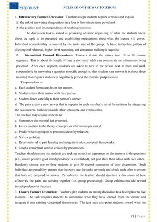 INCLUSION ON THE WAY TO EUROPE
23 | P a g e
1. Introductory Focused Discussion: Teachers assign students to pairs or triads and explain
(a) the task of answering the questions in a four to five minute time period and
(b) the positive goal interdependence of reaching consensus.
The discussion task is aimed at promoting advance organizing of what the students know
about the topic to be presented and establishing expectations about what the lecture will cover.
Individual accountability is ensured by the small size of the group. A basic interaction pattern of
eliciting oral rehearsal, higher-level reasoning, and consensus building is required.
2. Intermittent Focused Discussions: Teachers divide the lecture into 10 to 15 minute
segments. This is about the length of time a motivated adult can concentrate on information being
presented. After each segment, students are asked to turn to the person next to them and work
cooperatively in answering a question (specific enough so that students can answer it in about three
minutes) that requires students to cognitively process the material just presented.
The procedure is:
a. Each student formulates his or her answer.
b. Students share their answer with their partner.
c. Students listen carefully to their partner‘s answer.
d. The pairs create a new answer that is superior to each member‘s initial formulation by integrating
the two answers, building on each other‘s thoughts, and synthesizing.
The question may require students to:
a. Summarize the material just presented.
b. Give a reaction to the theory, concepts, or information presented.
c. Predict what is going to be presented next; hypothesize.
d. Solve a problem.
e. Relate material to past learning and integrate it into conceptual frameworks.
f. Resolve conceptual conflict created by presentation.
Teachers should ensure that students are seeking to reach an agreement on the answers to the questions
(i.e., ensure positive goal interdependence is established), not just share their ideas with each other.
Randomly choose two or three students to give 30 second summaries of their discussions. Such
individual accountability ensures that the pairs take the tasks seriously and check each other to ensure
that both are prepared to answer. Periodically, the teacher should structure a discussion of how
effectively the pairs are working together (i.e., group processing). Group celebrations add reward
interdependence to the pairs.
3. Closure Focused Discussion: Teachers give students an ending discussion task lasting four to five
minutes. The task requires students to summarize what they have learned from the lecture and
integrate it into existing conceptual frameworks. The task may also point students toward what the
 