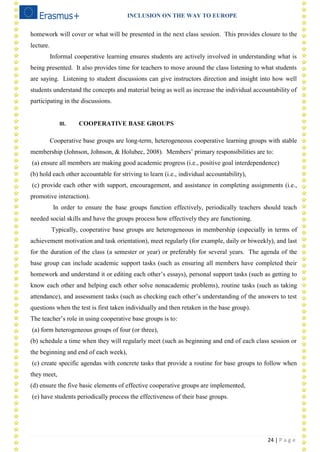 INCLUSION ON THE WAY TO EUROPE
24 | P a g e
homework will cover or what will be presented in the next class session. This provides closure to the
lecture.
Informal cooperative learning ensures students are actively involved in understanding what is
being presented. It also provides time for teachers to move around the class listening to what students
are saying. Listening to student discussions can give instructors direction and insight into how well
students understand the concepts and material being as well as increase the individual accountability of
participating in the discussions.
III. COOPERATIVE BASE GROUPS
Cooperative base groups are long-term, heterogeneous cooperative learning groups with stable
membership (Johnson, Johnson, & Holubec, 2008). Members‘ primary responsibilities are to:
(a) ensure all members are making good academic progress (i.e., positive goal interdependence)
(b) hold each other accountable for striving to learn (i.e., individual accountability),
(c) provide each other with support, encouragement, and assistance in completing assignments (i.e.,
promotive interaction).
In order to ensure the base groups function effectively, periodically teachers should teach
needed social skills and have the groups process how effectively they are functioning.
Typically, cooperative base groups are heterogeneous in membership (especially in terms of
achievement motivation and task orientation), meet regularly (for example, daily or biweekly), and last
for the duration of the class (a semester or year) or preferably for several years. The agenda of the
base group can include academic support tasks (such as ensuring all members have completed their
homework and understand it or editing each other‘s essays), personal support tasks (such as getting to
know each other and helping each other solve nonacademic problems), routine tasks (such as taking
attendance), and assessment tasks (such as checking each other‘s understanding of the answers to test
questions when the test is first taken individually and then retaken in the base group).
The teacher‘s role in using cooperative base groups is to:
(a) form heterogeneous groups of four (or three),
(b) schedule a time when they will regularly meet (such as beginning and end of each class session or
the beginning and end of each week),
(c) create specific agendas with concrete tasks that provide a routine for base groups to follow when
they meet,
(d) ensure the five basic elements of effective cooperative groups are implemented,
(e) have students periodically process the effectiveness of their base groups.
 