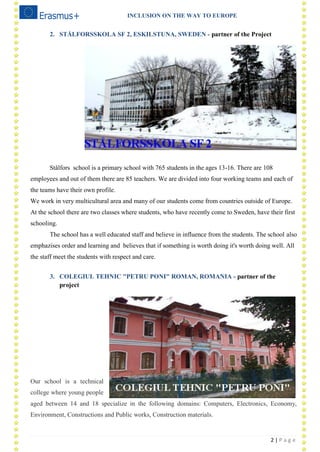 INCLUSION ON THE WAY TO EUROPE
2 | P a g e
2. STÅLFORSSKOLA SF 2, ESKILSTUNA, SWEDEN - partner of the Project
Stålfors school is a primary school with 765 students in the ages 13-16. There are 108
employees and out of them there are 85 teachers. We are divided into four working teams and each of
the teams have their own profile.
We work in very multicultural area and many of our students come from countries outside of Europe.
At the school there are two classes where students, who have recently come to Sweden, have their first
schooling.
The school has a well educated staff and believe in influence from the students. The school also
emphazises order and learning and believes that if something is worth doing it's worth doing well. All
the staff meet the students with respect and care.
3. COLEGIUL TEHNIC "PETRU PONI" ROMAN, ROMANIA - partner of the
project
Our school is a technical
college where young people
aged between 14 and 18 specialize in the following domains: Computers, Electronics, Economy,
Environment, Constructions and Public works, Construction materials.
 