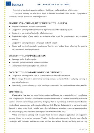 INCLUSION ON THE WAY TO EUROPE
29 | P a g e
Cooperative learning is an active pedagogy that fosters higher academic achievement.
Cooperative learning has also been found to increase attendance, time on task, enjoyment of
school and classes, motivation, and independence.
BENEFITS AND APPLICABILITY OF COOPERATIVE LEARNING:
 Students demonstrate academic achievement
 Cooperative learning methods are usually equally effective for all ability levels
 Cooperative learning is effective for all ethnic groups
 Student perceptions of one another are enhanced when given the opportunity to work with one
another
 Cooperative learning increases self-esteem and self-concept
 Ethnic and physically/mentally handicapped barriers are broken down allowing for positive
interactions and friendships to occur.
COOPERATIVE LEARNING RESULTS IN:
 Increased higher level reasoning
 Increased generation of new ideas and solutions
 Greater transfer of learning between situations
COOPERATIVE LEARNING IS SIGNIFICANT IN BUSINESS:
 Cooperative learning can be seen as a characteristic of innovative businesses
 The five stage division on cooperative learning creates a useful method of analyzing learning in
innovative businesses
 Innovativity connected to cooperative learning seems to make the creation of innovations possible
LIMITATIONS:
Cooperative Learning has many limitations that could cause the process to be more complicated
than first perceived. Sharan (2010) describes the constant evolution of cooperative learning as a threat.
Because cooperative learning is constantly changing, there is a possibility that teachers may become
confused and lack complete understanding of the method. The fact that cooperative learning is such a
dynamic practice means that it can‘t be used effectively in many situations. Also teachers can get into
the habit of relying on cooperative learning as a way to keep students busy.
While cooperative learning will consume time, the most effective application of cooperative
learning hinges on an active instructor. Teachers implementing cooperative learning may also be
challenged with resistance and hostility from students who believe that they are being held back by
 