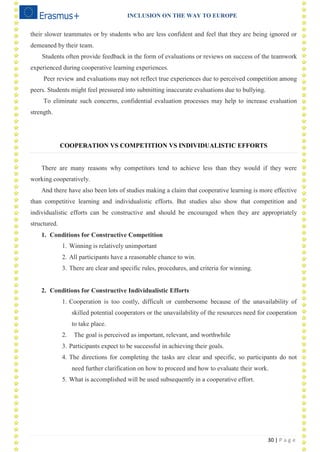 INCLUSION ON THE WAY TO EUROPE
30 | P a g e
their slower teammates or by students who are less confident and feel that they are being ignored or
demeaned by their team.
Students often provide feedback in the form of evaluations or reviews on success of the teamwork
experienced during cooperative learning experiences.
Peer review and evaluations may not reflect true experiences due to perceived competition among
peers. Students might feel pressured into submitting inaccurate evaluations due to bullying.
To eliminate such concerns, confidential evaluation processes may help to increase evaluation
strength.
COOPERATION VS COMPETITION VS INDIVIDUALISTIC EFFORTS
There are many reasons why competitors tend to achieve less than they would if they were
working cooperatively.
And there have also been lots of studies making a claim that cooperative learning is more effective
than competitive learning and individualistic efforts. But studies also show that competition and
individualistic efforts can be constructive and should be encouraged when they are appropriately
structured.
1. Conditions for Constructive Competition
1. Winning is relatively unimportant
2. All participants have a reasonable chance to win.
3. There are clear and specific rules, procedures, and criteria for winning.
2. Conditions for Constructive Individualistic Efforts
1. Cooperation is too costly, difficult or cumbersome because of the unavailability of
skilled potential cooperators or the unavailability of the resources need for cooperation
to take place.
2. The goal is perceived as important, relevant, and worthwhile
3. Participants expect to be successful in achieving their goals.
4. The directions for completing the tasks are clear and specific, so participants do not
need further clarification on how to proceed and how to evaluate their work.
5. What is accomplished will be used subsequently in a cooperative effort.
 