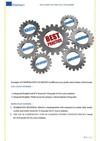 INCLUSION ON THE WAY TO EUROPE
31 | P a g e
Examples of COOPERATIVE LEARNING in different year grades observations of the lessons
LITUANIAN SCHOOL :
1. Integrated English and ICT lesson for 9 th grade (14-15 years) students.
2. Integrated English- Maths lesson for primary school students (3rd grade)
ROMANIAN SCHOOL :
1. MARKETING BUSINESS- Effective communication with consumers to satisfy their needs:
verbal, nonverbal- lesson for 11 th grade (16-17 years) students.
2. THE USE OF COOPERATIVE TYPE OF LEARNING IN/WHEN STUDYING PHYSICS- lesson
for 10 th grade (15-16 years) students.
 