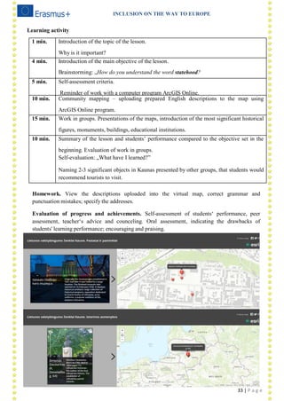 INCLUSION ON THE WAY TO EUROPE
33 | P a g e
Learning activity
1 min. Introduction of the topic of the lesson.
Why is it important?
4 min. Introduction of the main objective of the lesson.
Brainstorming: „How do you understand the word statehood?
5 min. Self-assessment criteria.
Reminder of work with a computer program ArcGIS Online.
10 min. Community mapping – uploading prepared English descriptions to the map using
ArcGIS Online program.
15 min. Work in groups. Presentations of the maps, introduction of the most significant historical
figures, monuments, buildings, educational institutions.
10 min. Summary of the lesson and students‘ performance compared to the objective set in the
beginning. Evaluation of work in groups.
Self-evaluation: „What have I learned?‖
Naming 2-3 significant objects in Kaunas presented by other groups, that students would
recommend tourists to visit.
Homework. View the descriptions uploaded into the virtual map, correct grammar and
punctuation mistakes; specify the addresses.
Evaluation of progress and achievements. Self-assessment of students‗ performance, peer
assessment, teacher‗s advice and counceling. Oral assessment, indicating the drawbacks of
students' learning performance; encouraging and praising.
 