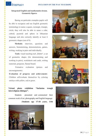 INCLUSION ON THE WAY TO EUROPE
34 | P a g e
Integrated English and mathematics lesson.
Geometric figures
Basing on particular examples pupils will
be able to recognize and use English geometric
terminology to name a square, rectangle, triangle,
circle; they will also be able to name a cube,
cuboid, pyramid and sphere in lithuanian
language and also correctly identify at least 6
geometric shapes (out of 8).
Methods: interview, questions and
answers, brainstorming, demonstrations, games,
writing, working in pairs and individually.
Tools: visual teaching tool „Robot―, a set
of geometric shapes (for demonstrating and
working in pairs), worksheets and cards, writing
materials, projector, flannel board.
Formative evaluation (praises and
encouragements).
Evaluation of progress and achievements:
Children self-evaluate themselves by coloring
smileys with yellow, red or green.
2-4
2-1
3/3
Virtual photo exhibition “Inclusion trough
interreligious dialogue”.
Students presented and commented their
common work of art, photography and English language.
(Students age 17-18 years, 11th
grade).
 