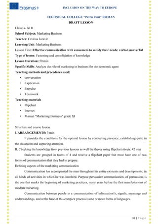 INCLUSION ON THE WAY TO EUROPE
35 | P a g e
TECHNICAL COLLEGE "Petru Poni" ROMAN
DRAFT LESSON
Class: a- XI B
School Subject: Marketing Business
Teacher: Cristina Juravle
Learning Unit: Marketing Business
Lesson Title: Effective communication with consumers to satisfy their needs: verbal, nonverbal
Type of lesson: Fastening and consolidation of knowledge
Lesson Duration: 50 min
Specific Skills: Analyze the role of marketing in business for the economic agent
Teaching methods and procedures used:
• conversation
• Explication
• Exercise
• Teamwork
Teaching materials
• Flipchart
• Internet
• Manual "Marketing Business" grade XI
Structure and course lesson
I. ARRANGEMENTS: 3 min
It provides the conditions for the optimal lesson by conducting presence, establishing quite in
the classroom and capturing attention.
II. Checking the knowledge from previous lessons as well the theory using flipchart sheets: 42 min
Students are grouped in teams of 4 and receive a flipchart paper that must have one of two
forms of communication that they had to prepare.
Defining aspects of the marketing communication
Communication has accompanied the man throughout his entire existents and developments, in
all kinds of activities in which he was involved. Purpose persuasive communication, of persuasion, is
the one that marks the beginning of marketing practices, many years before the first manifestations of
modern marketing.
Communication between people is a communication of information‘s, signals, meanings and
understandings, and at the base of this complex process is one or more forms of languages.
 