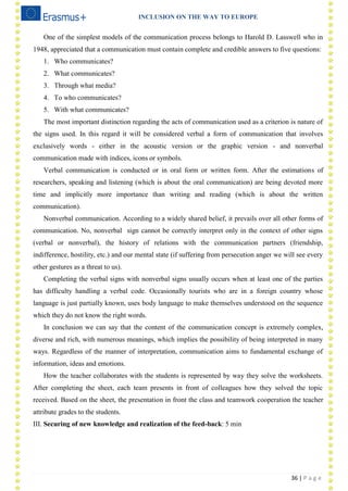 INCLUSION ON THE WAY TO EUROPE
36 | P a g e
One of the simplest models of the communication process belongs to Harold D. Lasswell who in
1948, appreciated that a communication must contain complete and credible answers to five questions:
1. Who communicates?
2. What communicates?
3. Through what media?
4. To who communicates?
5. With what communicates?
The most important distinction regarding the acts of communication used as a criterion is nature of
the signs used. In this regard it will be considered verbal a form of communication that involves
exclusively words - either in the acoustic version or the graphic version - and nonverbal
communication made with indices, icons or symbols.
Verbal communication is conducted or in oral form or written form. After the estimations of
researchers, speaking and listening (which is about the oral communication) are being devoted more
time and implicitly more importance than writing and reading (which is about the written
communication).
Nonverbal communication. According to a widely shared belief, it prevails over all other forms of
communication. No, nonverbal sign cannot be correctly interpret only in the context of other signs
(verbal or nonverbal), the history of relations with the communication partners (friendship,
indifference, hostility, etc.) and our mental state (if suffering from persecution anger we will see every
other gestures as a threat to us).
Completing the verbal signs with nonverbal signs usually occurs when at least one of the parties
has difficulty handling a verbal code. Occasionally tourists who are in a foreign country whose
language is just partially known, uses body language to make themselves understood on the sequence
which they do not know the right words.
In conclusion we can say that the content of the communication concept is extremely complex,
diverse and rich, with numerous meanings, which implies the possibility of being interpreted in many
ways. Regardless of the manner of interpretation, communication aims to fundamental exchange of
information, ideas and emotions.
How the teacher collaborates with the students is represented by way they solve the worksheets.
After completing the sheet, each team presents in front of colleagues how they solved the topic
received. Based on the sheet, the presentation in front the class and teamwork cooperation the teacher
attribute grades to the students.
III. Securing of new knowledge and realization of the feed-back: 5 min
 