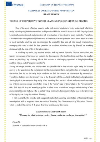 INCLUSION ON THE WAY TO EUROPE
38 | P a g e
TECHNICAL COLLEGE "PETRU PONI" ROMAN
DRAFT LESSON
THE USE OF COOPERATIVE TYPE OF LEARNING IN/WHEN STUDYING PHYSICS
One of the most effective ways to make high school students to better understand what they
study, meaning the phenomena studied by high school kids in Natural Sciences is IBL (Inquiry-Based
Learning/Learning through induction type of investigation or investigative study methods). Therefore,
a student learns through investigation when he or she faces a real problem, a real issue, when he or she
is most carefully studying and investigating the available data and all the causal relationships,
managing this way to find the best possible or available solution either by himself or working
alongside/with the help of his or her class mates.
In teaching any units, any subject matters, and any topics from the Physics‘ curriculum, the
teacher encourages in/for his or her students the development of critical thinking and, thus, the teacher
starts by providing, by releasing his or her students a challenging question/ a thought-provoking
problem (the so-called ―cognitive conflict").
During the taught lessons, the teacher does not provide his or her students right away the correct
answer to the question or the explanation for the phenomenon that is subject to class investigation and
discussion, but he or she only helps students to find the answer or explanation by themselves.
Therefore, students have the primary role in the discovery of the good and truthful correct explanation
for the physical phenomenon they study. Also, by doing that, teachers release and make students make
use of their previous stored knowledge, being it the ―naïve‖ type of knowledge or the ―prescientific‖
one. This specific way of working together in class leads to students‘ deeper understanding of the
phenomena they are studying (the so-called ―deep learning‖), being successfully used in the processes
of day by day, or every day rational thinking.
I will exemplify this specific and successful method of acquiring knowledge, of learning through
investigation with a sequence from the unit of learning The Electrokinetics of Electrical Circuits,
which is part of the current X-th grade Teaching and Studying Curricula.
Electrokinetics : Electrical Circuits
"How can the electric charge carriers from a conductor can be put into motion?"
Class: X.
Number of class units/hours/lessons: 6 + 1.
 