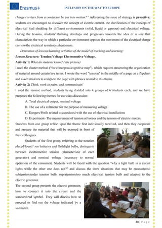 INCLUSION ON THE WAY TO EUROPE
40 | P a g e
charge carriers from a conductor be put into motion?” Addressing the issue of strategy is proactive:
students are encouraged to discover the concept of electric current, the clarification of the concept of
electrical load shedding for different environments (solid, liquid or gaseous) and electrical voltage.
During the lessons, students' thinking develops and progresses towards the idea of a size that
characterizes the way in which a particular environment opposes the movement of the electrical charge
carriers-the electrical resistance phenomena.
Derivation of lessons/learning activities of the model of teaching and learning:
Lesson Structure: Tension/Voltage Electromotive Voltage.
Activity 1: What do students know? ( the picture)
I used the cluster method ("the conceptual/cognitive map"), which requires structuring/the organization
of material around certain key terms. I wrote the word "tension" in the middle of a page on a flipchart
and asked students to complete the page with phrases related to this theme.
Activity 2: Think, work in pairs, and communicate!
I used the mosaic method, students being divided into 4 groups of 6 students each, and we have
proposed the following themes for our class discussion:
A. Total electrical output, nominal voltage
B. The use of a voltmeter for the purpose of measuring voltage
C. Dangers/Perils related to/associated with the use of electrical installations
D. Experiment- The measurement of tension at bornes and the tension of electric motors.
Students from one group reflect upon the theme first individually received, and then they cooperate
and prepare the material that will be exposed in front of
their colleagues.
Students of the first group, referring to the notation
placed/found  on batteries and flashlight bulbs, distinguish
between electromotive tension (characteristic of each
generator) and nominal voltage (necessary to normal
operation of the consumer). Students will be faced with the question "why a light bulb in a circuit
lights while the other one does not?" and discuss the three situations that may be encountered:
subtension/under tension bulb, supratension/too much electrical tension bulb and adapted to the
electric generator.
The second group presents the electric generator,
how to connect it into the circuit and the
standardized symbol. They will discuss how to
proceed to find out the voltage indicated by a
voltmeter.
 
