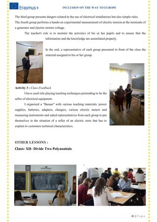 INCLUSION ON THE WAY TO EUROPE
41 | P a g e
The third group presents dangers related to the use of electrical installations but also simple rules.
The fourth group performs a hands-on experimental measurement of electric tension at the terminals of
a generator and electric motors voltage.
The teacher's role is to monitor the activities of his or her pupils and to ensure that the
information and the knowledge are assimilated properly.
In the end, a representative of each group presented in front of the class the
material assigned to his or her group.
Activity 3 : Class-Feedback
I have used role playing teaching techniques pretending to be the
seller of electrical equipment.
I organized a "Bazaar" with various teaching materials: power
supplies, batteries, adapters, chargers, various electric meters and
measuring instruments and asked representatives from each group to put
themselves in the situation of a seller of an electric store that has to
explain to customers technical characteristics.
OTHER LESSONS :
Class: XII- Divide Two Polynomials
.
 