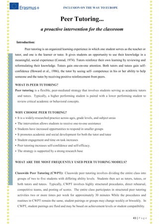 INCLUSION ON THE WAY TO EUROPE
43 | P a g e
Peer Tutoring...
a proactive intervention for the classroom
Introduction:
Peer tutoring is an organized learning experience in which one student serves as the teacher or
tutor, and one is the learner or tutee. It gives students an opportunity to use their knowledge in a
meaningful, social experience (Conrad, 1974). Tutors reinforce their own learning by reviewing and
reformulating their knowledge. Tutees gain one-on-one attention. Both tutors and tutees gain self-
confidence (Howard et al., 1986), the tutor by seeing self- competence in his or her ability to help
someone and the tutee by receiving positive reinforcement from peers.
WHAT IS PEER TUTORING?
Peer tutoring is a flexible, peer-mediated strategy that involves students serving as academic tutors
and tutees. Typically, a higher performing student is paired with a lower performing student to
review critical academic or behavioral concepts.
WHY CHOOSE PEER TUTORING?
 It is a widely-researched practice across ages, grade levels, and subject areas
 The intervention allows students to receive one-to-one assistance
 Students have increased opportunities to respond in smaller groups
 It promotes academic and social development for both the tutor and tutee
 Student engagement and time on task increases
 Peer tutoring increases self-confidence and self-efficacy.
 The strategy is supported by a strong research base
WHAT ARE THE MOST FREQUENTLY USED PEER TUTORING MODELS?
Classwide Peer Tutoring (CWPT): Classwide peer tutoring involves dividing the entire class into
groups of two to five students with differing ability levels. Students then act as tutors, tutees, or
both tutors and tutees. Typically, CWPT involves highly structured procedures, direct rehearsal,
competitive teams, and posting of scores. The entire class participates in structured peer tutoring
activities two or more times per week for approximately 30 minutes While the procedures and
routines in CWPT remain the same, student pairings or groups may change weekly or biweekly. In
CWPT, student pairings are fluid and may be based on achievement levels or student compatibility.
 