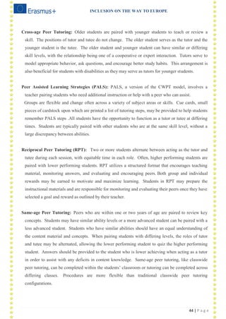INCLUSION ON THE WAY TO EUROPE
44 | P a g e
Cross-age Peer Tutoring: Older students are paired with younger students to teach or review a
skill. The positions of tutor and tutee do not change. The older student serves as the tutor and the
younger student is the tutee. The older student and younger student can have similar or differing
skill levels, with the relationship being one of a cooperative or expert interaction. Tutors serve to
model appropriate behavior, ask questions, and encourage better study habits. This arrangement is
also beneficial for students with disabilities as they may serve as tutors for younger students.
Peer Assisted Learning Strategies (PALS): PALS, a version of the CWPT model, involves a
teacher pairing students who need additional instruction or help with a peer who can assist.
Groups are flexible and change often across a variety of subject areas or skills. Cue cards, small
pieces of cardstock upon which are printed a list of tutoring steps, may be provided to help students
remember PALS steps .All students have the opportunity to function as a tutor or tutee at differing
times. Students are typically paired with other students who are at the same skill level, without a
large discrepancy between abilities.
Reciprocal Peer Tutoring (RPT): Two or more students alternate between acting as the tutor and
tutee during each session, with equitable time in each role. Often, higher performing students are
paired with lower performing students. RPT utilizes a structured format that encourages teaching
material, monitoring answers, and evaluating and encouraging peers. Both group and individual
rewards may be earned to motivate and maximize learning. Students in RPT may prepare the
instructional materials and are responsible for monitoring and evaluating their peers once they have
selected a goal and reward as outlined by their teacher.
Same-age Peer Tutoring: Peers who are within one or two years of age are paired to review key
concepts. Students may have similar ability levels or a more advanced student can be paired with a
less advanced student. Students who have similar abilities should have an equal understanding of
the content material and concepts. When pairing students with differing levels, the roles of tutor
and tutee may be alternated, allowing the lower performing student to quiz the higher performing
student. Answers should be provided to the student who is lower achieving when acting as a tutor
in order to assist with any deficits in content knowledge. Same-age peer tutoring, like classwide
peer tutoring, can be completed within the students‘ classroom or tutoring can be completed across
differing classes. Procedures are more flexible than traditional classwide peer tutoring
configurations.
 