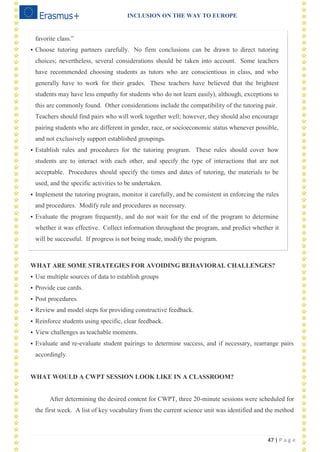 INCLUSION ON THE WAY TO EUROPE
47 | P a g e
favorite class.‖
 Choose tutoring partners carefully. No firm conclusions can be drawn to direct tutoring
choices; nevertheless, several considerations should be taken into account. Some teachers
have recommended choosing students as tutors who are conscientious in class, and who
generally have to work for their grades. These teachers have believed that the brightest
students may have less empathy for students who do not learn easily), although, exceptions to
this are commonly found. Other considerations include the compatibility of the tutoring pair.
Teachers should find pairs who will work together well; however, they should also encourage
pairing students who are different in gender, race, or socioeconomic status whenever possible,
and not exclusively support established groupings.
 Establish rules and procedures for the tutoring program. These rules should cover how
students are to interact with each other, and specify the type of interactions that are not
acceptable. Procedures should specify the times and dates of tutoring, the materials to be
used, and the specific activities to be undertaken.
 Implement the tutoring program, monitor it carefully, and be consistent in enforcing the rules
and procedures. Modify rule and procedures as necessary.
 Evaluate the program frequently, and do not wait for the end of the program to determine
whether it was effective. Collect information throughout the program, and predict whether it
will be successful. If progress is not being made, modify the program.
WHAT ARE SOME STRATEGIES FOR AVOIDING BEHAVIORAL CHALLENGES?
 Use multiple sources of data to establish groups
 Provide cue cards.
 Post procedures.
 Review and model steps for providing constructive feedback.
 Reinforce students using specific, clear feedback.
 View challenges as teachable moments.
 Evaluate and re-evaluate student pairings to determine success, and if necessary, rearrange pairs
accordingly.
WHAT WOULD A CWPT SESSION LOOK LIKE IN A CLASSROOM?
After determining the desired content for CWPT, three 20-minute sessions were scheduled for
the first week. A list of key vocabulary from the current science unit was identified and the method
 