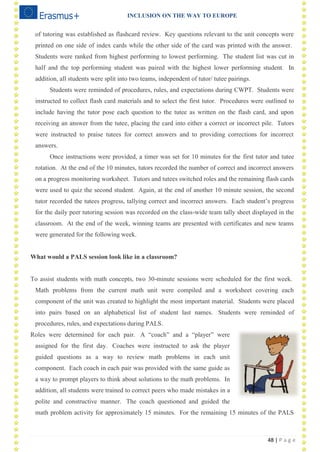 INCLUSION ON THE WAY TO EUROPE
48 | P a g e
of tutoring was established as flashcard review. Key questions relevant to the unit concepts were
printed on one side of index cards while the other side of the card was printed with the answer.
Students were ranked from highest performing to lowest performing. The student list was cut in
half and the top performing student was paired with the highest lower performing student. In
addition, all students were split into two teams, independent of tutor/ tutee pairings.
Students were reminded of procedures, rules, and expectations during CWPT. Students were
instructed to collect flash card materials and to select the first tutor. Procedures were outlined to
include having the tutor pose each question to the tutee as written on the flash card, and upon
receiving an answer from the tutee, placing the card into either a correct or incorrect pile. Tutors
were instructed to praise tutees for correct answers and to providing corrections for incorrect
answers.
Once instructions were provided, a timer was set for 10 minutes for the first tutor and tutee
rotation. At the end of the 10 minutes, tutors recorded the number of correct and incorrect answers
on a progress monitoring worksheet. Tutors and tutees switched roles and the remaining flash cards
were used to quiz the second student. Again, at the end of another 10 minute session, the second
tutor recorded the tutees progress, tallying correct and incorrect answers. Each student‘s progress
for the daily peer tutoring session was recorded on the class-wide team tally sheet displayed in the
classroom. At the end of the week, winning teams are presented with certificates and new teams
were generated for the following week.
What would a PALS session look like in a classroom?
To assist students with math concepts, two 30-minute sessions were scheduled for the first week.
Math problems from the current math unit were compiled and a worksheet covering each
component of the unit was created to highlight the most important material. Students were placed
into pairs based on an alphabetical list of student last names. Students were reminded of
procedures, rules, and expectations during PALS.
Roles were determined for each pair. A ―coach‖ and a ―player‖ were
assigned for the first day. Coaches were instructed to ask the player
guided questions as a way to review math problems in each unit
component. Each coach in each pair was provided with the same guide as
a way to prompt players to think about solutions to the math problems. In
addition, all students were trained to correct peers who made mistakes in a
polite and constructive manner. The coach questioned and guided the
math problem activity for approximately 15 minutes. For the remaining 15 minutes of the PALS
 