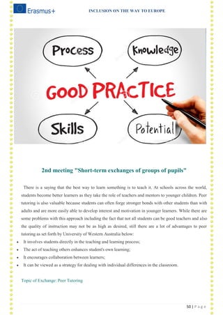 INCLUSION ON THE WAY TO EUROPE
50 | P a g e
2nd meeting "Short-term exchanges of groups of pupils"
There is a saying that the best way to learn something is to teach it. At schools across the world,
students become better learners as they take the role of teachers and mentors to younger children. Peer
tutoring is also valuable because students can often forge stronger bonds with other students than with
adults and are more easily able to develop interest and motivation in younger learners. While there are
some problems with this approach including the fact that not all students can be good teachers and also
the quality of instruction may not be as high as desired, still there are a lot of advantages to peer
tutoring as set forth by University of Western Australia below:
 It involves students directly in the teaching and learning process;
 The act of teaching others enhances student's own learning;
 It encourages collaboration between learners;
 It can be viewed as a strategy for dealing with individual differences in the classroom.
Topic of Exchange: Peer Tutoring
 
