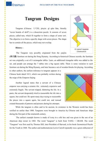 INCLUSION ON THE WAY TO EUROPE
51 | P a g e
Tangram Designs
Tangram (Chinese: 七巧板; pinyin: qī qiǎo bǎn; literally
"seven boards of skill") is a dissection puzzle. It consists of seven
pieces, called tans, which fit together to form a shape of some sort.
The objective is to form a specific shape with seven pieces. The shape
has to contain all the pieces, which may not overlap.
History :
The Tangram very possibly originated from the yanjitu
(燕几圖) furniture set during the Song Dynasty. According to historical Chinese records, the furniture
set was originally a set of 6 rectangular tables. Later, an additional triangular table was added to the
set, and people can arrange the 7 tables into a big square table. There is some variation to such
furniture set during the Ming Dynasty, and later became a set of wooden blocks for playing. According
to other authors, the earliest reference to tangram appears in a
Chinese book dated 1813, which was probably written during
the reign of the Emperor Jiajing
Another legend states that a servant of a Chinese
emperor was carrying a ceramic tile, extremely expensive and
extremely fragile. The servant tripped, shattering the tile. In a
panic, the servant desperately tried to reassemble the tile into a
square, but could not. He spent many days trying to reassemble
the pieces into a square again, but could not, and instead
created thousands of patterns and pictures during his attempts.
While the tangram is often said to be ancient, its existence in the Western world has been
verified no earlier than 1800. Tangrams were brought to America by Chinese and American ships
during the first part of the nineteenth century.
The earliest example known is made of ivory in a silk box and was given to the son of an
American ship owner in 1802. The word "tangram" is built from TANG + GRAM. The word
"Tangram" was first used by Thomas Hill, later President of Harvard, in his book Geometrical Puzzle
for the Youth in 1848. The author and mathematician Lewis Carroll reputedly was a great enthusiast of
 