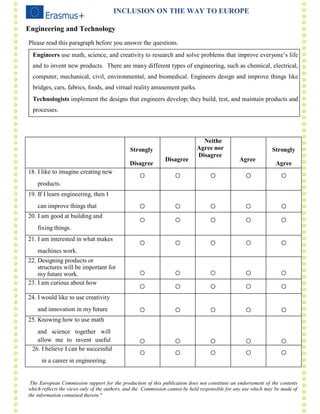 The European Commission support for the production of this publication does not constitute an endorsement of the contents
which reflects the views only of the authors, and the Commission cannot be held responsible for any use which may be made of
the information contained therein."
II II I II IN CL U SIO N
INCLUSION ON THE WAY TO EUROPE
Engineering and Technology
Please read this paragraph before you answer the questions.
Engineers use math, science, and creativity to research and solve problems that improve everyone’s life
and to invent new products. There are many different types of engineering, such as chemical, electrical,
computer, mechanical, civil, environmental, and biomedical. Engineers design and improve things like
bridges, cars, fabrics, foods, and virtual reality amusement parks.
Technologists implement the designs that engineers develop; they build, test, and maintain products and
processes.
Strongly
Disagree
Disagree
Neithe
Agree nor
Disagree
Agree
Strongly
Agree
18. I like to imagine creating new
products.
○ ○ ○ ○ ○
19. If I learn engineering, then I
can improve things that ○ ○ ○ ○ ○
20. I am good at building and
fixing things.
○ ○ ○ ○ ○
21. I am interested in what makes
machines work.
○ ○ ○ ○ ○
22. Designing products or
structures will be important for
my future work. ○ ○ ○ ○ ○
23. I am curious about how
○ ○ ○ ○ ○
24. I would like to use creativity
and innovation in my future ○ ○ ○ ○ ○
25. Knowing how to use math
and science together will
allow me to invent useful ○ ○ ○ ○ ○
26. I believe I can be successful
in a career in engineering.
○ ○ ○ ○ ○
 