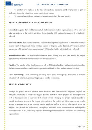 INCLUSION ON THE WAY TO EUROPE
6 | P a g e
 To conduct new methods in the field of social and emotional child development as part of
students with special educational needs' practical curriculum.
 To give teachers different methods of education and share the good practices
NUMBER AND PROFILE OF THE PARTICIPANTS
Students/teenagers: there will be teams of 30 students at each partner organization so 180 in total will
take part actively in the project activities. Approximately 1200 students/teenagers will be indirectly
affected.
Teachers/Adults: there will be teams of 5 teachers at each partner organization so 30 in total will take
an active part in the project. There will be a teacher of English, Maths Teacher, a Counselor, an ICT
teacher and a PE teacher/trainer. Approximately 150 teachers/adults will be indirectly affected.
Administrative staff: The head teacher/chairman and a deputy head will take part in the project,
approximately 36 administrative staff will be indirectly affected.
Families: The number of the family members will be 300 in total and they will contribute to introduce
the host country‘s culture, tradition and to prepare traditional food for an international evening.
Local community: Local community including local press, municipality, directorate of national
education will help to disseminate the project to a wider community.
RESULTS AND IMPACTS
Through our project the five partners intend to create both short-term and long-term tangible and
intangible results and to achieve the biggest possible impact on future projects and policy processes
such as leading students to overcome lack of self-esteem, setting up the project website in order to
provide continuous access to the general information of the project activities, progress and results,
writing newspaper reports and creating on-site panels or leaflets to inform other people about the
project‘s background and main results, arranging a multiplier event, communication, and cognitive
skills of students at risk, cultivating effective partnerships between trainers, educators, and community
organizations.
 