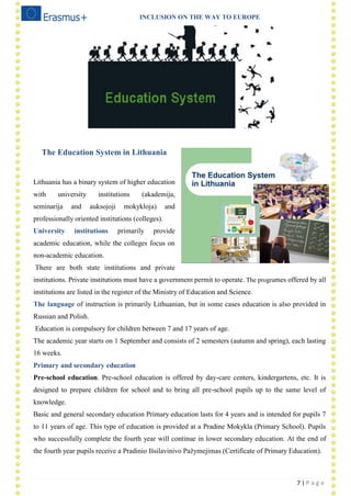 INCLUSION ON THE WAY TO EUROPE
7 | P a g e
The Education System in Lithuania
Lithuania has a binary system of higher education
with university institutions (akademija,
seminarija and auksojoji mokykloja) and
professionally oriented institutions (colleges).
University institutions primarily provide
academic education, while the colleges focus on
non-academic education.
There are both state institutions and private
institutions. Private institutions must have a government permit to operate. The programes offered by all
institutions are listed in the register of the Ministry of Education and Science.
The language of instruction is primarily Lithuanian, but in some cases education is also provided in
Russian and Polish.
Education is compulsory for children between 7 and 17 years of age.
The academic year starts on 1 September and consists of 2 semesters (autumn and spring), each lasting
16 weeks.
Primary and secondary education
Pre-school education. Pre-school education is offered by day-care centers, kindergartens, etc. It is
designed to prepare children for school and to bring all pre-school pupils up to the same level of
knowledge.
Basic and general secondary education Primary education lasts for 4 years and is intended for pupils 7
to 11 years of age. This type of education is provided at a Pradine Mokykla (Primary School). Pupils
who successfully complete the fourth year will continue in lower secondary education. At the end of
the fourth year pupils receive a Pradinio Išsilavinivo Pažymejimas (Certificate of Primary Education).
 
