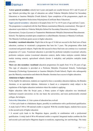 INCLUSION ON THE WAY TO EUROPE
8 | P a g e
Lower general secondary schools last 6 years and pupils are usually between 10/11 and 16 years of
age. Schools providing this type of education are called Vidurine Mokykla (School for Secondary
Education) or Jaunimo Mokykla (Youth School). Upon completion of the programmers, pupils are
awarded the Pagrindinio Išsilavinimo Pažymejimas (Certificate Basic Education).
Upper general secondary- education is for pupils from 16/17 to 18/19 years of age and lasts 2 years.
The programme is completed with the final Matura examination (Maturity examination). This type of
education is provided at a Vidurine Mokykla (School for Secondary Education), Gimnazija
(Gymnasium), Licejus (Lyceum) or Tarptautinio Bakalaureato Mokykla (International Baccalaureate
School). The diploma awarded upon completion is called Brandos Atestatas or Maturity Certificate.
The Maturity Certificate grants access to higher education.
Secondary vocational education. Pupils that at the age of 14 did not succeed in the final tests of basic
education, continue in vocational a programme that lasts for 3 years. The programme offers both
vocational and general subjects. Pupils that did succeed in these final tests can continue in a vocational
programme of 2 years. Vocational education is provided by profesinė mokykla (vocational schools),
profesinio mokymo centras (vocational education centers), darbo rinkos mokymo centrals (labour
market training centers), agricultural schools (žemės ü mokykla), and prekybos mokykla (trade
schools).
There are also secondary vocational education programmes for pupils from 14 to 20 years of age.
This type of education is provided at a Profesine Mokykla (Vocational School), Technologiju
Gimnazija (Technology Gymnasium) or Jaunimo Mokykla (Youth School). Pupils who subsequently
pass the Maturity examination and obtain the Brandos Atestatas have access to higher education.
Admission to higher education
To be eligible for admission, students are required to have a secondary education diploma, the Brandos
Atestatas, or an equivalent diploma. Admission is based on a comparative study subject to the
regulations of the higher education institution where the student is applying
Higher education After the Sovjet years, a binary system of higher education was introduced:
traditional research universities on the one hand, the universities, and more professionally oriented
colleges, the kolegios.
University Education- A 3-tier system of education has evolved:
• A first cycle leads to a bakalauras degree, possibly in combination with a professional qualification.
A study load of 140 to 180 national credits is required. With the awarded degree, students have access
to the second cycle of higher education
• A second cycle leads to the Magistras degree, possibly in combination with a professional
qualification. A study load of 40 to 80 national credits is required. Integrated studies combine the first
and second cycle and lead to Magistras degrees in medicine, engineering, law and theology. The study
 