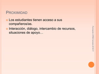 PROXIMIDAD
 Los estudiantes tienen acceso a sus
compañeros/as.
 Interacción, diálogo, intercambio de recursos,
situaciones de apoyo…
FormaciónCPEBCerredo2016/17
 