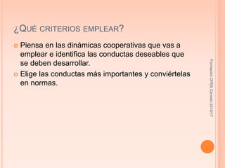 ¿QUÉ CRITERIOS EMPLEAR?
 Piensa en las dinámicas cooperativas que vas a
emplear e identifica las conductas deseables que
se deben desarrollar.
 Elige las conductas más importantes y conviértelas
en normas.
FormaciónCPEBCerredo2016/17
 