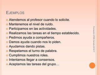 EJEMPLOS
 Atendemos al profesor cuando lo solicite.
 Mantenemos el nivel de ruido.
 Participamos en las actividades.
 Realizamos las tareas en el tiempo establecido.
 Pedimos ayuda a compañeros.
 Damos ayuda cuando nos lo piden.
 Ayudamos dando pistas.
 Respetamos el turno de palabra.
 Cumplimos nuestros roles.
 Intentamos llegar a consensos.
 Aceptamos las tareas del grupo…
FormaciónCPEBCerredo2016/17
 