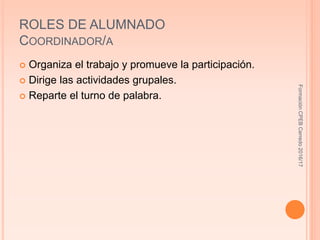 ROLES DE ALUMNADO
COORDINADOR/A
 Organiza el trabajo y promueve la participación.
 Dirige las actividades grupales.
 Reparte el turno de palabra.
FormaciónCPEBCerredo2016/17
 