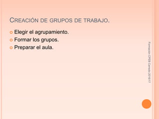 CREACIÓN DE GRUPOS DE TRABAJO.
 Elegir el agrupamiento.
 Formar los grupos.
 Preparar el aula.
FormaciónCPEBCerredo2016/17
 