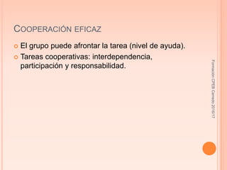COOPERACIÓN EFICAZ
 El grupo puede afrontar la tarea (nivel de ayuda).
 Tareas cooperativas: interdependencia,
participación y responsabilidad.
FormaciónCPEBCerredo2016/17
 