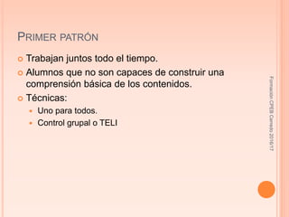 PRIMER PATRÓN
 Trabajan juntos todo el tiempo.
 Alumnos que no son capaces de construir una
comprensión básica de los contenidos.
 Técnicas:
 Uno para todos.
 Control grupal o TELI
FormaciónCPEBCerredo2016/17
 