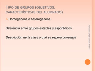TIPO DE GRUPOS (OBJETIVOS,
CARACTERÍSTICAS DEL ALUMNADO)
 Homogéneos o heterogéneos.
Diferencia entre grupos estables y esporádicos.
Descripción de la clase y qué se espera conseguir
FormaciónCPEBCerredo2016/17
 
