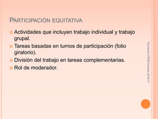 PARTICIPACIÓN EQUITATIVA
 Actividades que incluyen trabajo individual y trabajo
grupal.
 Tareas basadas en turnos de participación (folio
giratorio).
 División del trabajo en tareas complementarias.
 Rol de moderador.
FormaciónCPEBCerredo2016/17
 