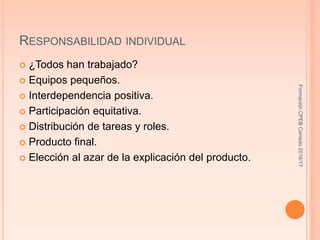 RESPONSABILIDAD INDIVIDUAL
 ¿Todos han trabajado?
 Equipos pequeños.
 Interdependencia positiva.
 Participación equitativa.
 Distribución de tareas y roles.
 Producto final.
 Elección al azar de la explicación del producto.
FormaciónCPEBCerredo2016/17
 