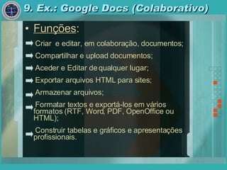 9. Ex.: Google Docs (Colaborativo) Funções : Criar  e editar, em colaboração, documentos; Compartilhar e upload documentos; Aceder e Editar de qualquer lugar; Exportar arquivos HTML para sites; Armazenar arquivos; Formatar textos e exportá-los em vários formatos (RTF, Word, PDF, OpenOffice ou HTML); Construir tabelas e gráficos e apresentações profissionais. 