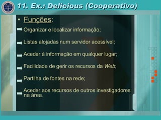 11. Ex.: Delicious (Cooperativo) Funções : Organizar e localizar informação; Listas alojadas num servidor acessível; Aceder à informação em qualquer lugar; Facilidade de gerir os recursos da  Web ; Partilha de fontes na rede; Aceder aos recursos de outros investigadores na área . 