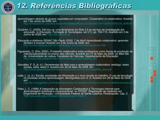 12. Referências Bibliográficas Aprendizagem através de grupos suportada por computador. Cooperativo vs colaborativo . Acedido em 1 de Junho de 2008, em:  http://cmapserver.unavarra.es/servlet/SBReadResourceServlet?rid=1089421630105_809046393_1550&partName=htmltext Coutinho, C. (2008). Del.icio.us: uma ferramenta da Web 2.0 ao serviço da investigação em educação. In  Educação, Formação & Tecnologias,  vol.1(1), pp. 104-115. Acedido em 3 de Junho de 2008, em:  http://eft.educom.pt Educação a distância SENAC São Paulo (2005, 7 de Abril).Aprendizado colaborativo: aprender também é ensinar!  Acedido em 3 de Junho de 2008, em:  http://portal.webaula.com.br/noticia.aspx?sm=noticias&codnoticia=496 Figueiredo, O. (Fev, 2002).  O trabalho colaborativo entre professores como forma de promoção da interdisciplinaridade no ensino das ciências.  Acedido em 27 de Maio de 2008, no  Web site  da: Universidade de Lisboa, Faculdade de Ciências, Departamento de Educação:  http://www.orlandofigueiredo.net/HomePage/files/trabalho2.pdf González, F. S. (s. d.).  Ferramentas da Web para a aprendizagem colaborativa: weblogs, redes sociais, wikis, web2.0.  Acedido em 28 de Maio de 2008, em:  http://www.gabinetedeinformatica.net/wp15/docs/FerramentasWeb_port.pdf Leite, L. (s. d.). Escola, sociedade da informação e o novo mundo do trabalho: O uso da tecnologia no processo ensino aprendizagem . Monografias.com S. A.  Acedido em 29 de Maio de 2008, em:  http://br.monografias.com/trabalhos/escola-sociedade-informacao-mundo-trabalho/escola-sociedade-informacao-mundo-trabalho2.shtml Paas, L. C. (1999)  A Integração da Abordagem Colaborativa à Tecnologia Internet para  Aprendizagem Individual e Organizacional  no PPGEP.  Dissertação de mestrado em Engenharia de Produção - Universidade Federal de Santa Catarina, Florianópolis. Cap. 2.  http:// www.eps.ufsc.br /disserta99/ leslie /cap2.html#2.3 