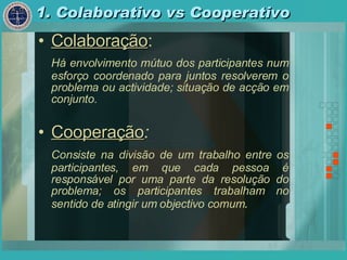 1. Colaborativo vs Cooperativo Colaboração : Há envolvimento mútuo dos participantes num esforço coordenado para juntos resolverem o problema ou actividade; situação de acção em conjunto. Cooperação : Consiste na divisão de um trabalho entre os participantes, em que cada pessoa é responsável por uma parte da resolução do problema; os participantes trabalham no sentido de atingir um objectivo comum . 
