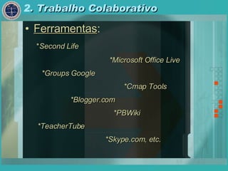 2 . Trabalho Colaborativo Ferramentas : * Second Life *Microsoft Office Live *Groups Google *Cmap Tools *Blogger.com *PBWiki *TeacherTube *Skype.com, etc . 